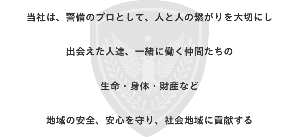 警備のプロとして人と人の繋がりを大切にし出会えた人達一緒に働く仲間たちの生命・身体・財産など地域の安全安心を守り社会地域に貢献する
